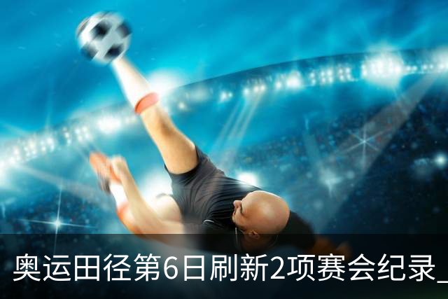 奥运田径第6日刷新2项赛会纪录 尘封16年纪录告破
